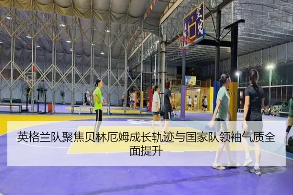 英格兰队聚焦贝林厄姆成长轨迹与国家队领袖气质全面提升