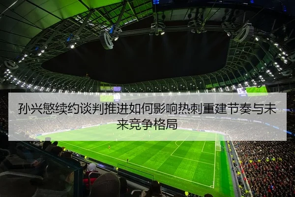 孙兴慜续约谈判推进如何影响热刺重建节奏与未来竞争格局