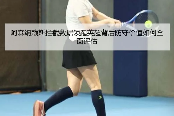 阿森纳赖斯拦截数据领跑英超背后防守价值如何全面评估