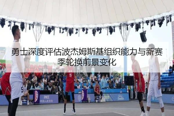 勇士深度评估波杰姆斯基组织能力与新赛季轮换前景变化