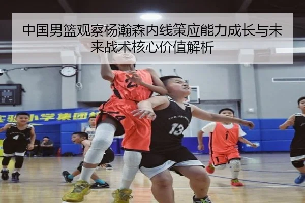 中国男篮观察杨瀚森内线策应能力成长与未来战术核心价值解析