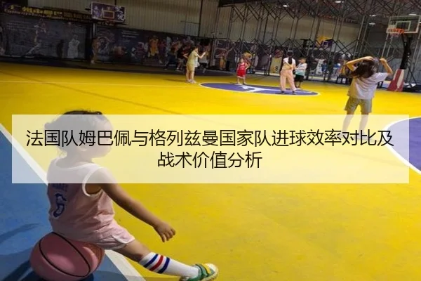 法国队姆巴佩与格列兹曼国家队进球效率对比及战术价值分析