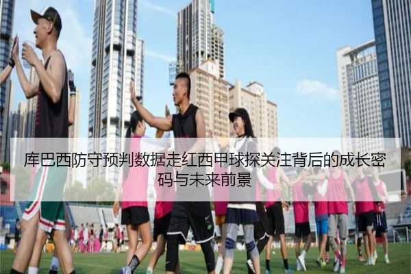 库巴西防守预判数据走红西甲球探关注背后的成长密码与未来前景