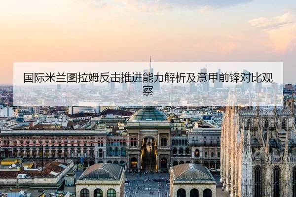国际米兰图拉姆反击推进能力解析及意甲前锋对比观察