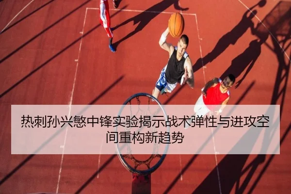 热刺孙兴慜中锋实验揭示战术弹性与进攻空间重构新趋势