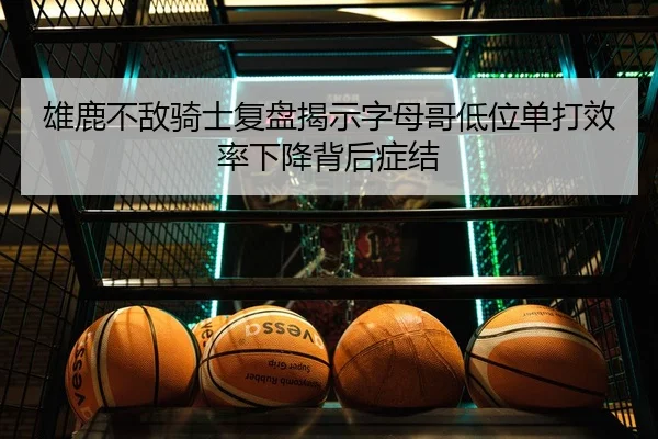 雄鹿不敌骑士复盘揭示字母哥低位单打效率下降背后症结